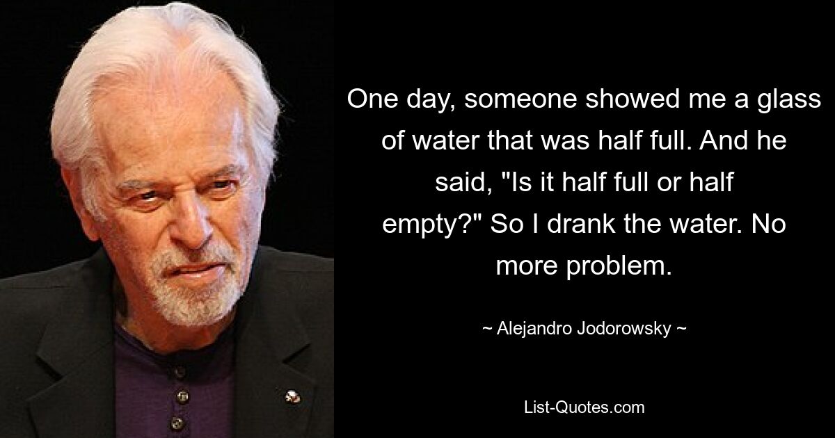 One day, someone showed me a glass of water that was half full. And he said, "Is it half full or half empty?" So I drank the water. No more problem. — © Alejandro Jodorowsky