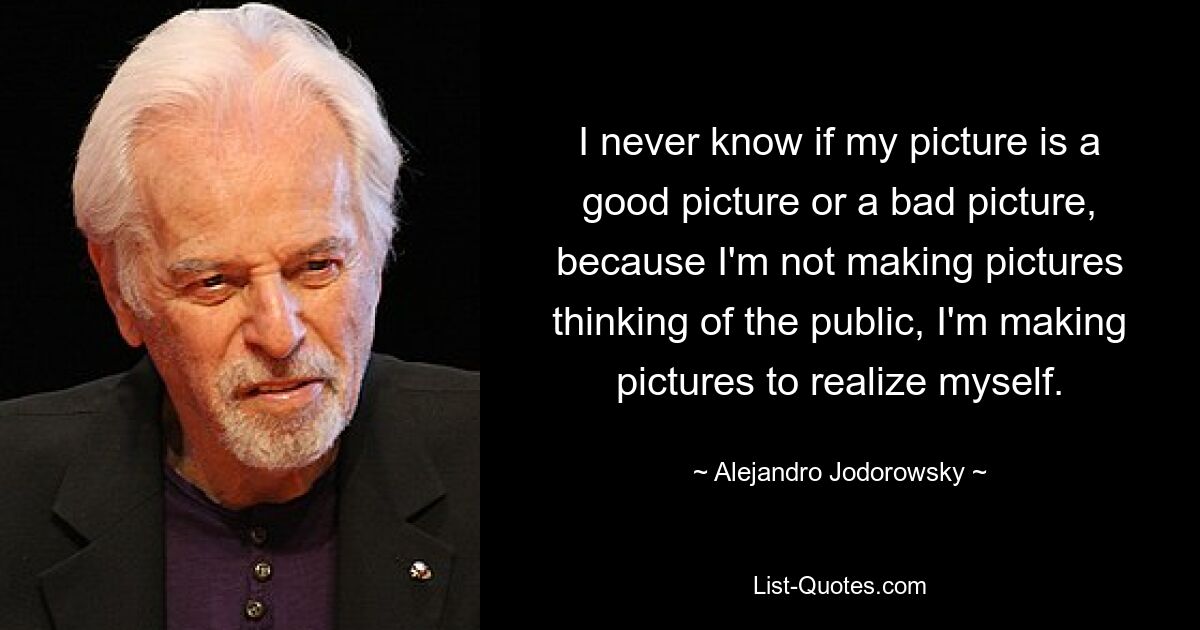 I never know if my picture is a good picture or a bad picture, because I'm not making pictures thinking of the public, I'm making pictures to realize myself. — © Alejandro Jodorowsky