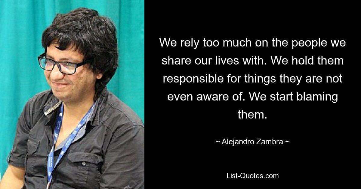 We rely too much on the people we share our lives with. We hold them responsible for things they are not even aware of. We start blaming them. — © Alejandro Zambra