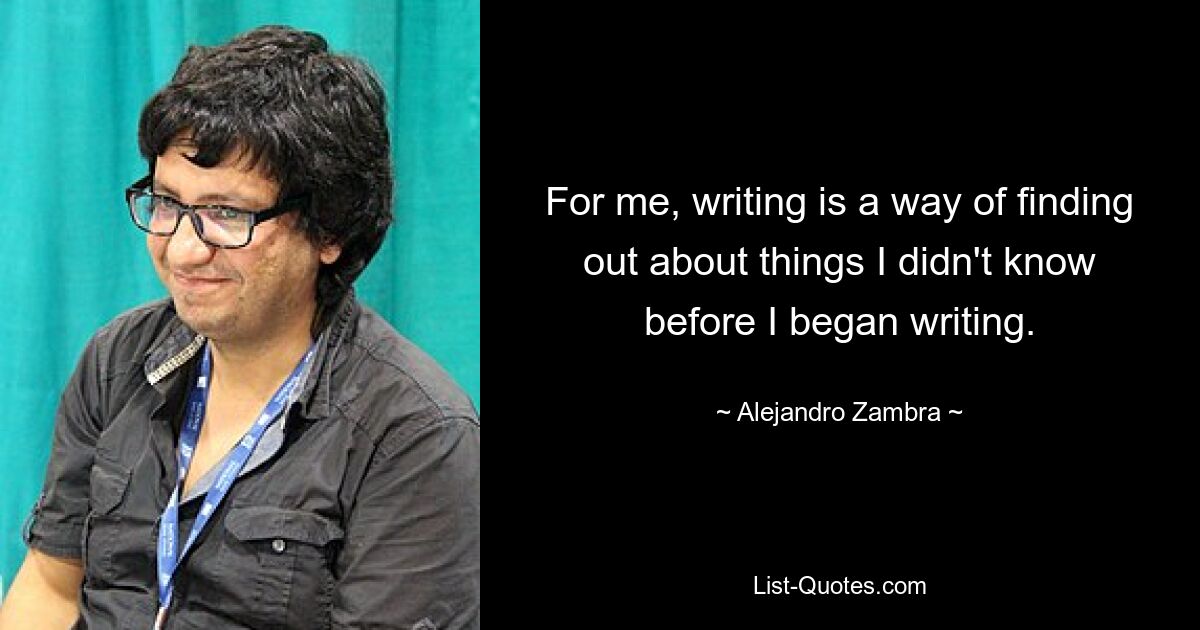 For me, writing is a way of finding out about things I didn't know before I began writing. — © Alejandro Zambra