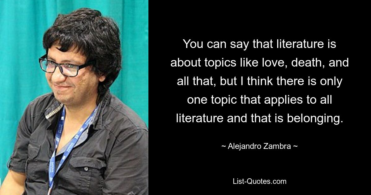 You can say that literature is about topics like love, death, and all that, but I think there is only one topic that applies to all literature and that is belonging. — © Alejandro Zambra