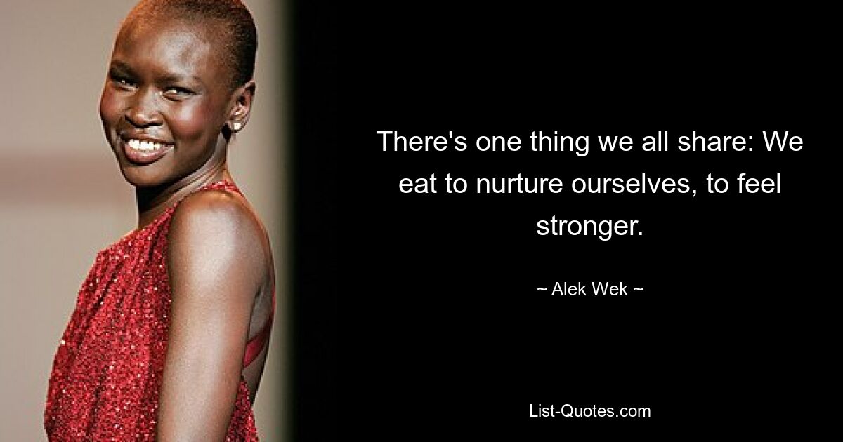 There's one thing we all share: We eat to nurture ourselves, to feel stronger. — © Alek Wek