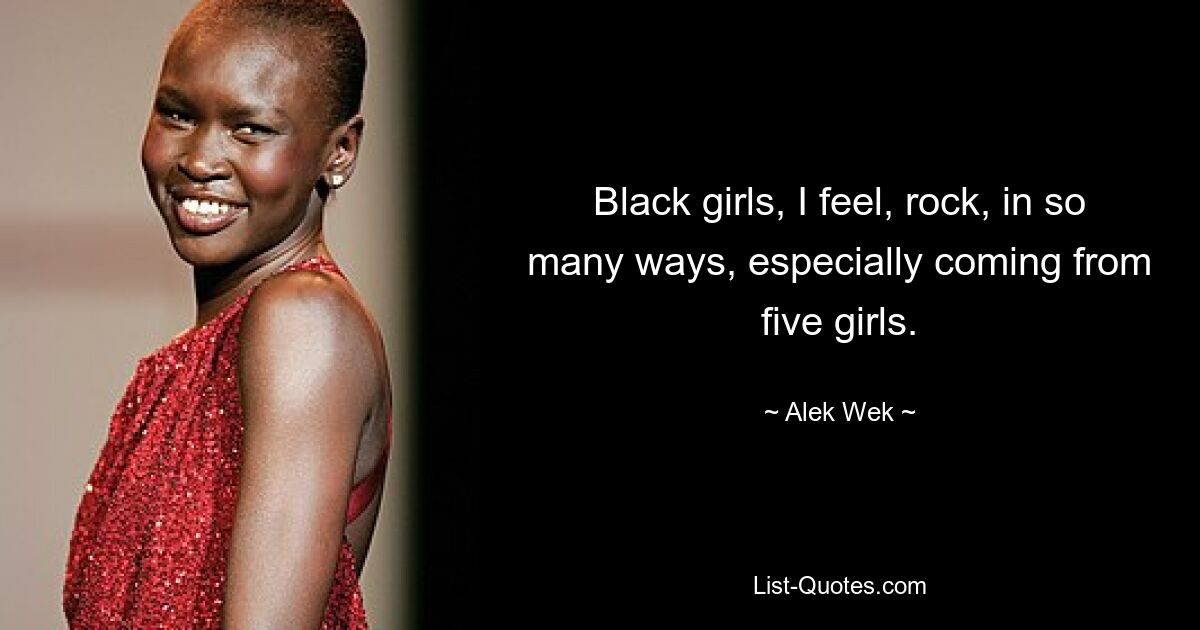 Black girls, I feel, rock, in so many ways, especially coming from five girls. — © Alek Wek