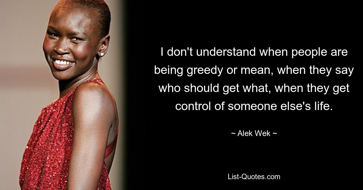 I don't understand when people are being greedy or mean, when they say who should get what, when they get control of someone else's life. — © Alek Wek