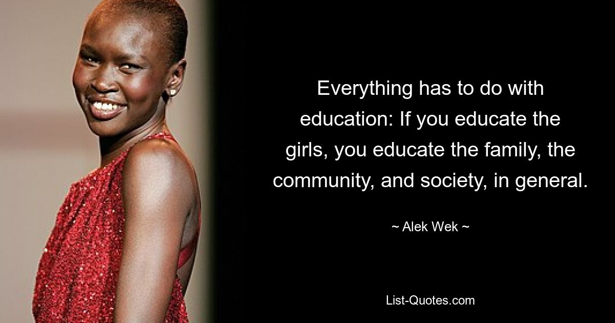 Everything has to do with education: If you educate the girls, you educate the family, the community, and society, in general. — © Alek Wek