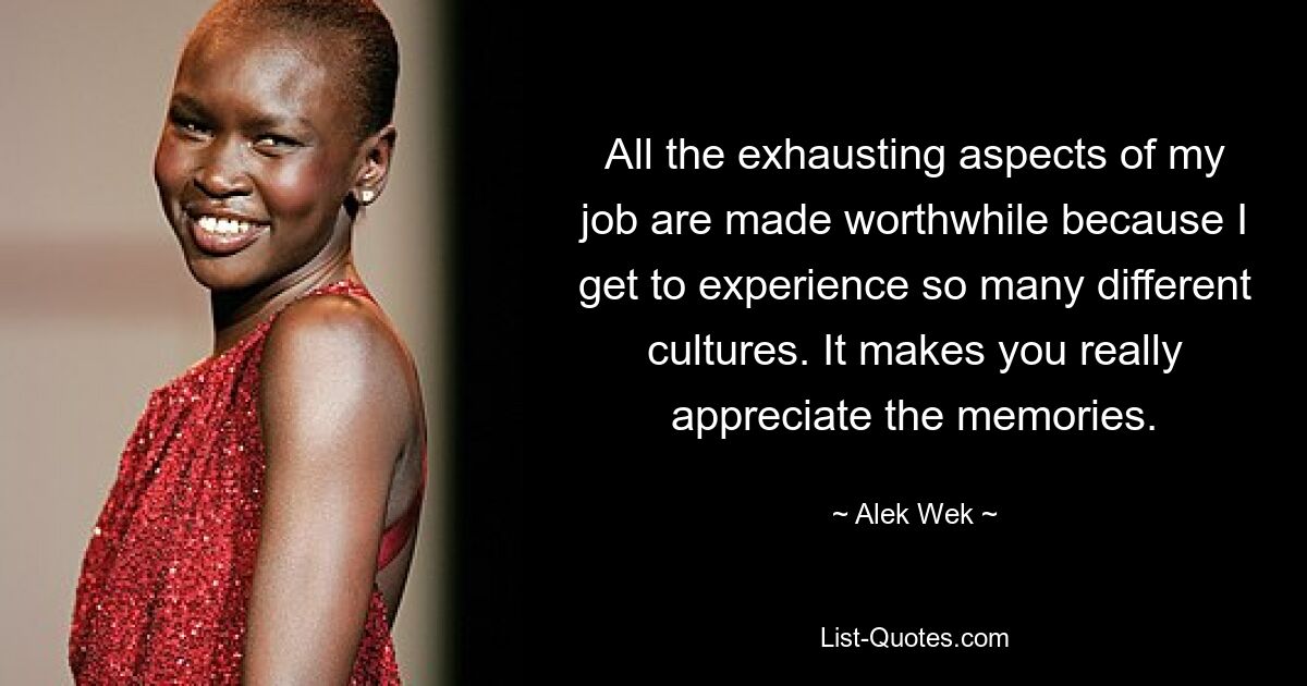 All the exhausting aspects of my job are made worthwhile because I get to experience so many different cultures. It makes you really appreciate the memories. — © Alek Wek