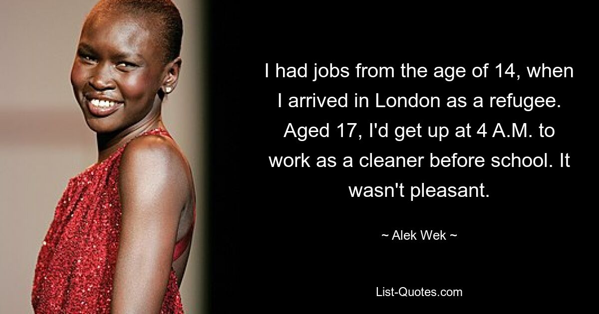 I had jobs from the age of 14, when I arrived in London as a refugee. Aged 17, I'd get up at 4 A.M. to work as a cleaner before school. It wasn't pleasant. — © Alek Wek