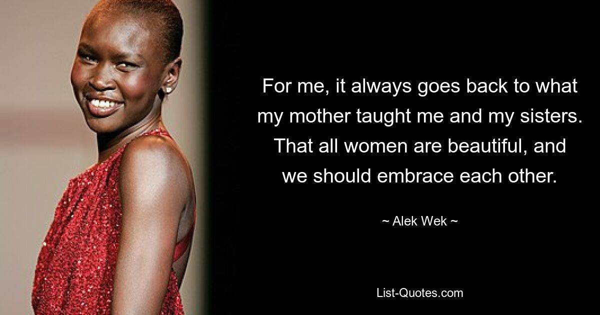 For me, it always goes back to what my mother taught me and my sisters. That all women are beautiful, and we should embrace each other. — © Alek Wek