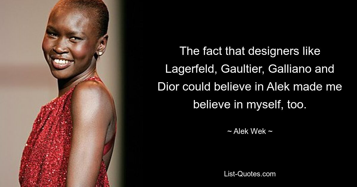 The fact that designers like Lagerfeld, Gaultier, Galliano and Dior could believe in Alek made me believe in myself, too. — © Alek Wek