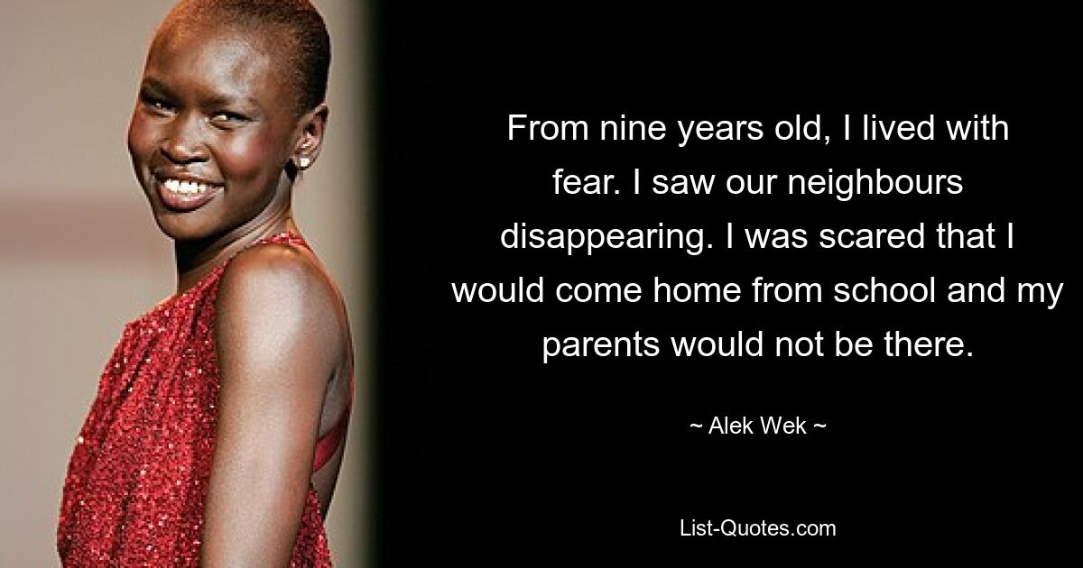 From nine years old, I lived with fear. I saw our neighbours disappearing. I was scared that I would come home from school and my parents would not be there. — © Alek Wek