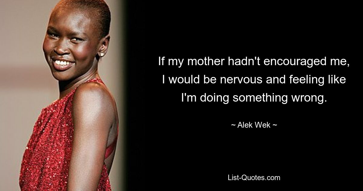 If my mother hadn't encouraged me, I would be nervous and feeling like I'm doing something wrong. — © Alek Wek