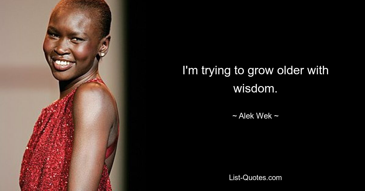 I'm trying to grow older with wisdom. — © Alek Wek