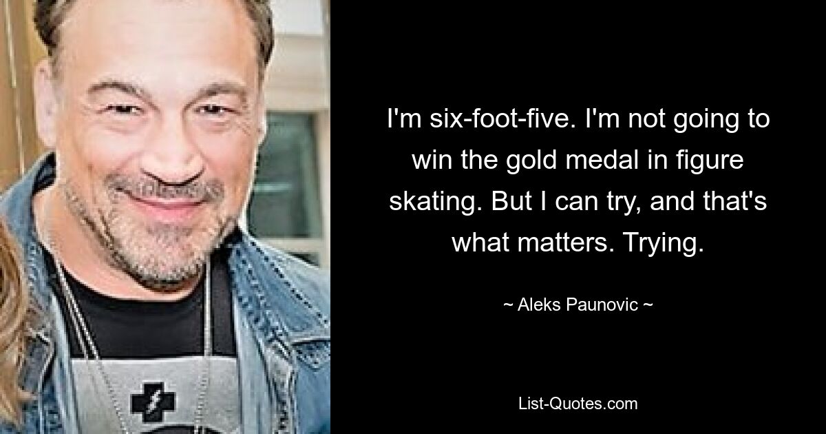 I'm six-foot-five. I'm not going to win the gold medal in figure skating. But I can try, and that's what matters. Trying. — © Aleks Paunovic