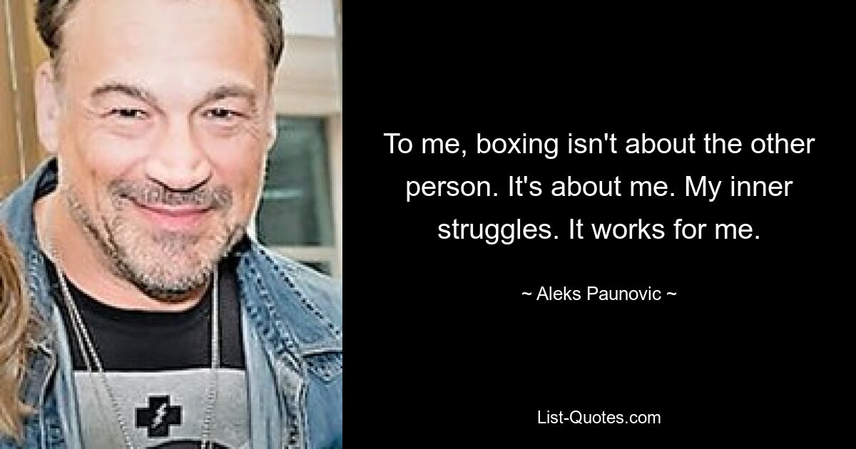 To me, boxing isn't about the other person. It's about me. My inner struggles. It works for me. — © Aleks Paunovic