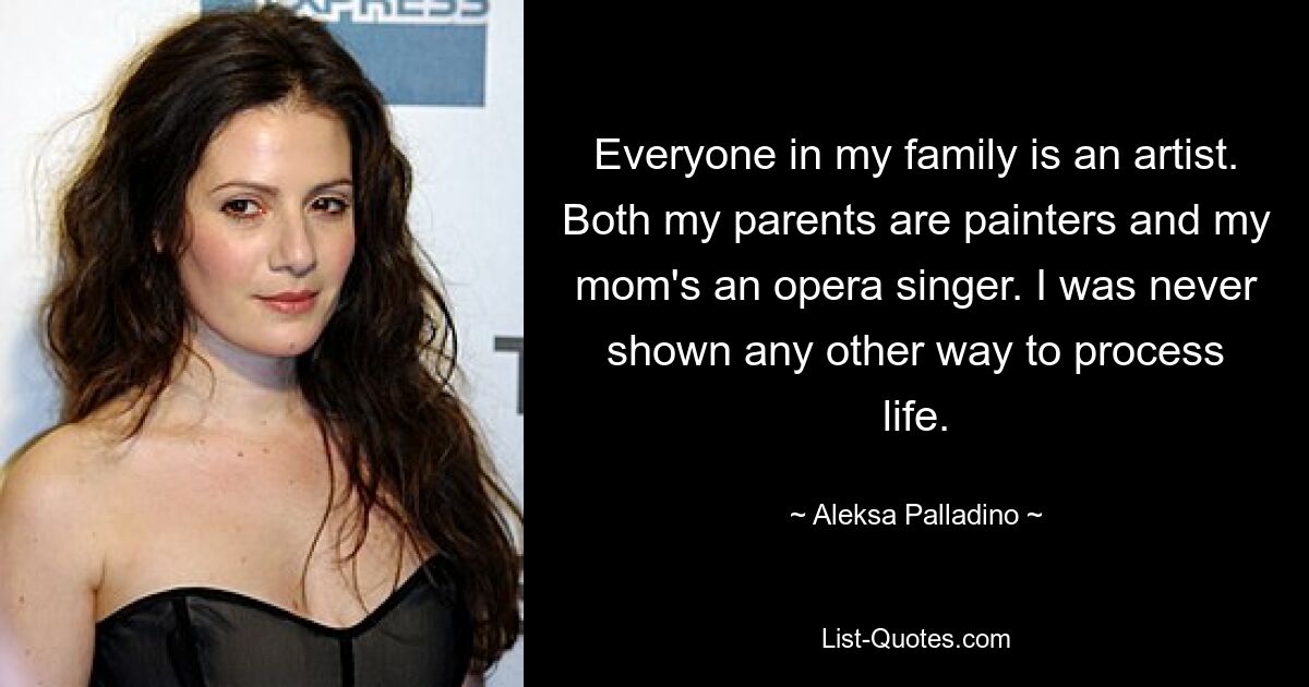 Everyone in my family is an artist. Both my parents are painters and my mom's an opera singer. I was never shown any other way to process life. — © Aleksa Palladino