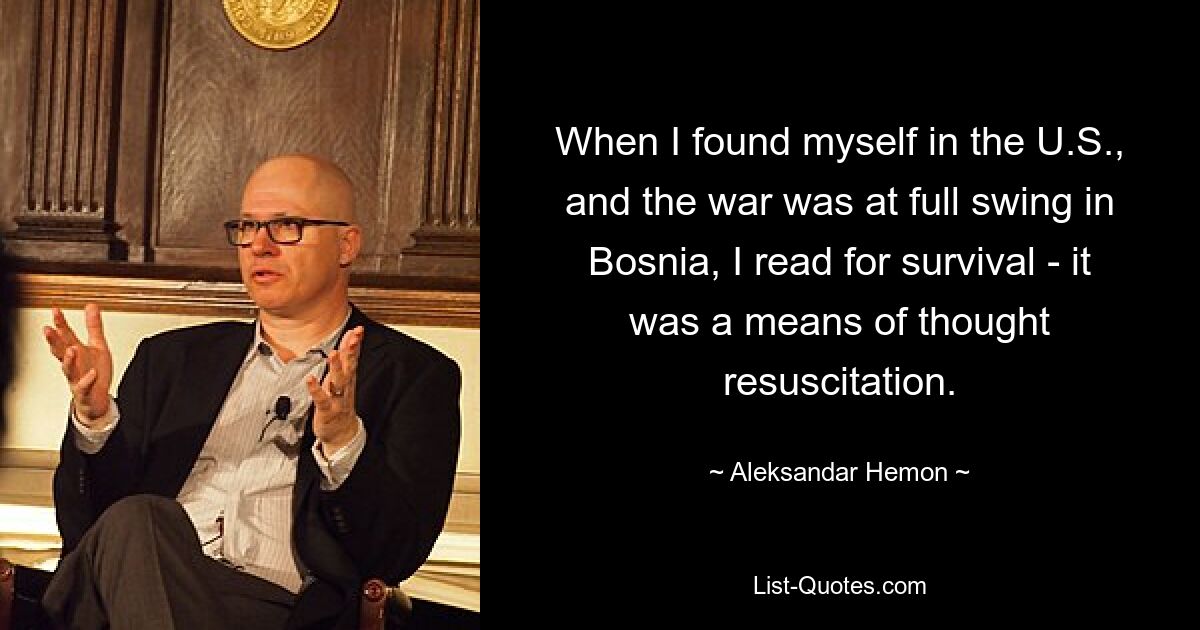 When I found myself in the U.S., and the war was at full swing in Bosnia, I read for survival - it was a means of thought resuscitation. — © Aleksandar Hemon