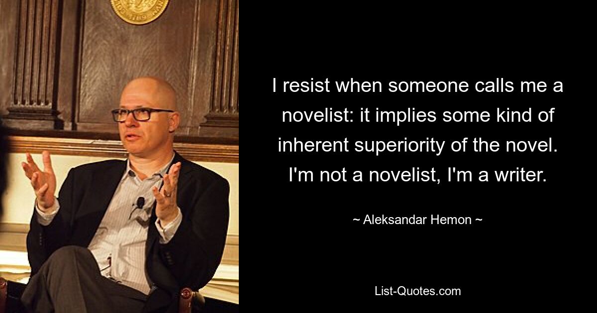 I resist when someone calls me a novelist: it implies some kind of inherent superiority of the novel. I'm not a novelist, I'm a writer. — © Aleksandar Hemon