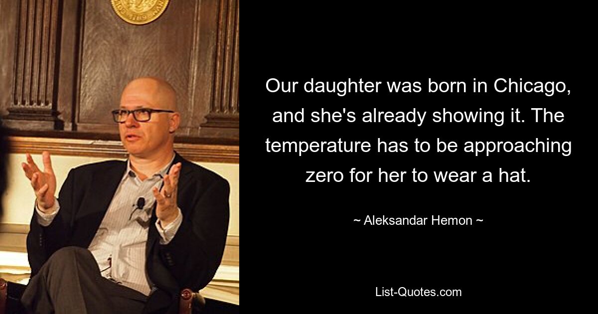 Our daughter was born in Chicago, and she's already showing it. The temperature has to be approaching zero for her to wear a hat. — © Aleksandar Hemon