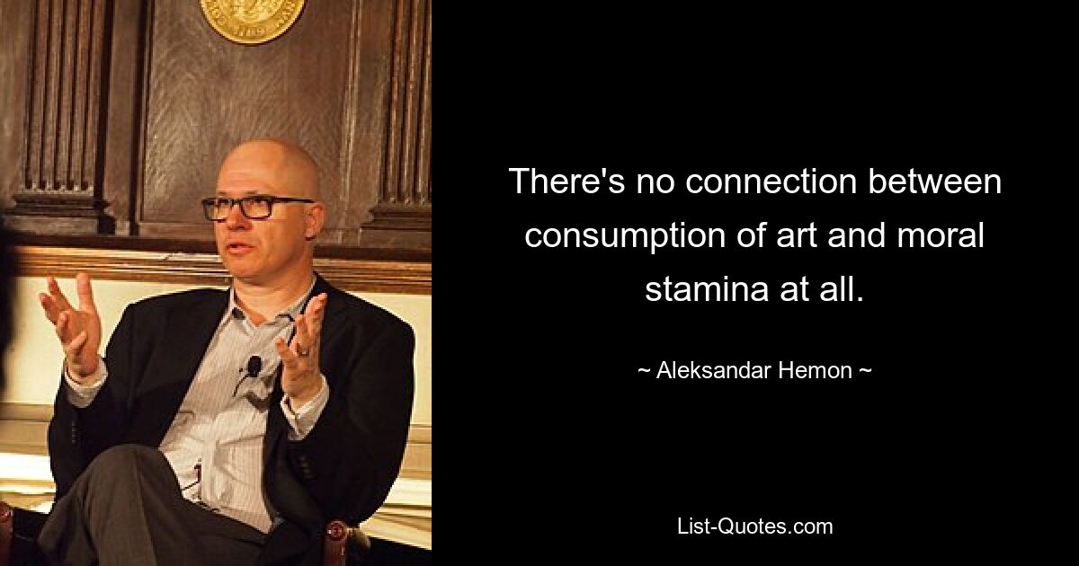 There's no connection between consumption of art and moral stamina at all. — © Aleksandar Hemon