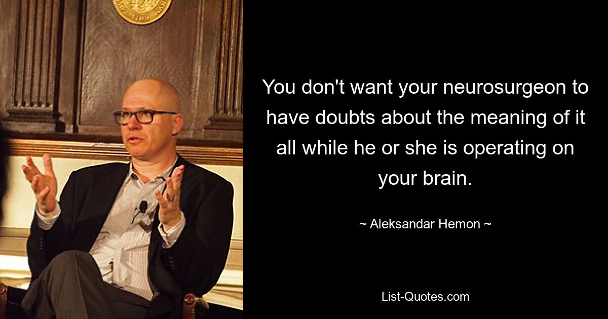 You don't want your neurosurgeon to have doubts about the meaning of it all while he or she is operating on your brain. — © Aleksandar Hemon