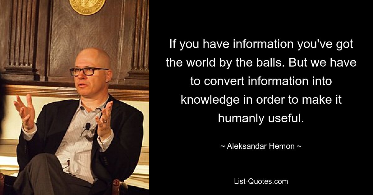 If you have information you've got the world by the balls. But we have to convert information into knowledge in order to make it humanly useful. — © Aleksandar Hemon