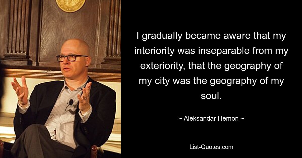 I gradually became aware that my interiority was inseparable from my exteriority, that the geography of my city was the geography of my soul. — © Aleksandar Hemon