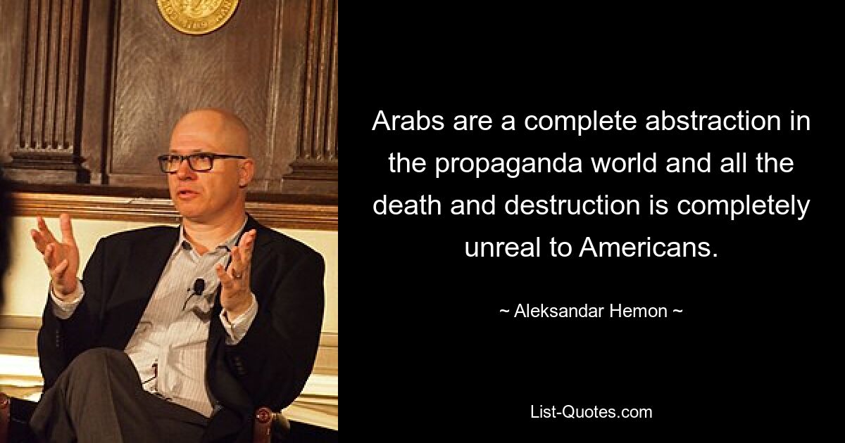 Arabs are a complete abstraction in the propaganda world and all the death and destruction is completely unreal to Americans. — © Aleksandar Hemon