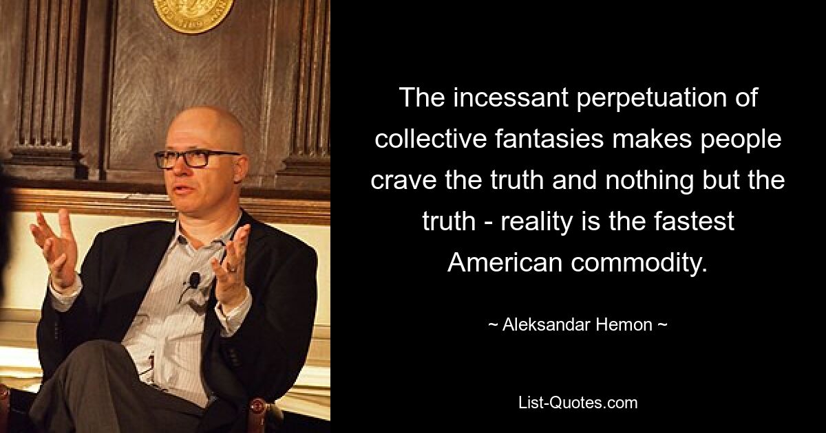 The incessant perpetuation of collective fantasies makes people crave the truth and nothing but the truth - reality is the fastest American commodity. — © Aleksandar Hemon