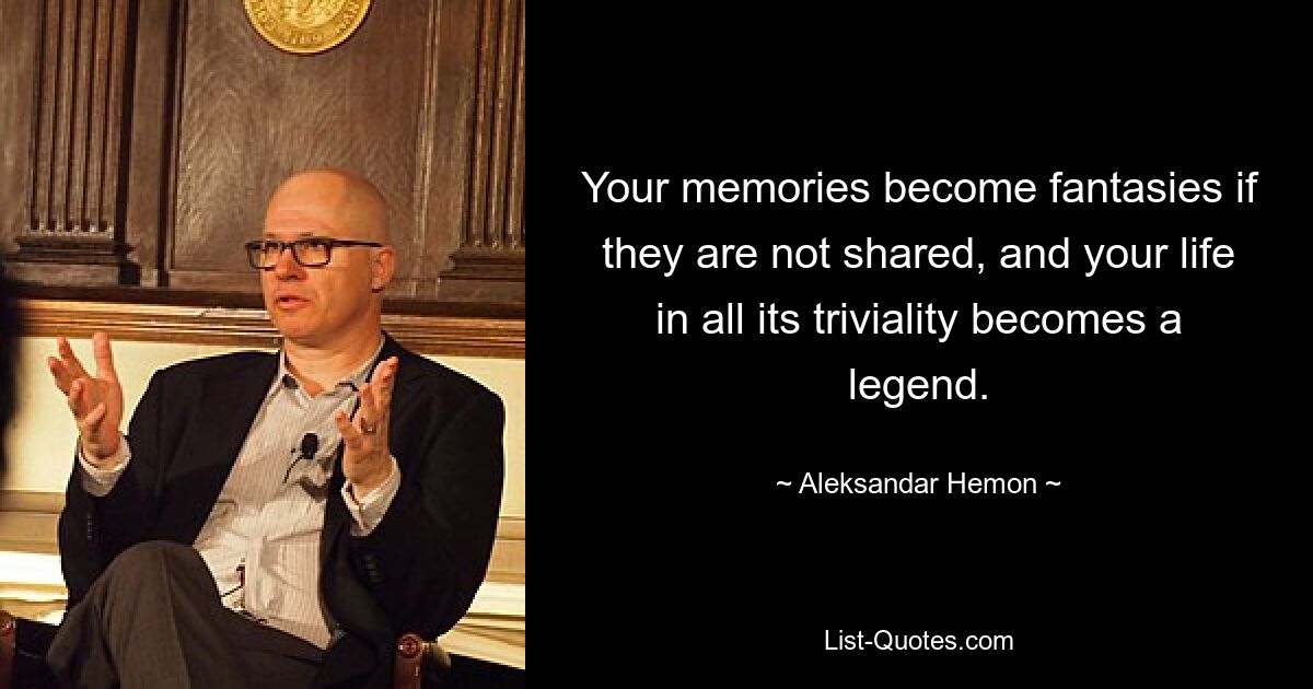 Your memories become fantasies if they are not shared, and your life in all its triviality becomes a legend. — © Aleksandar Hemon