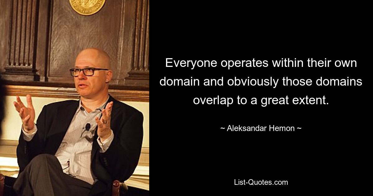 Everyone operates within their own domain and obviously those domains overlap to a great extent. — © Aleksandar Hemon