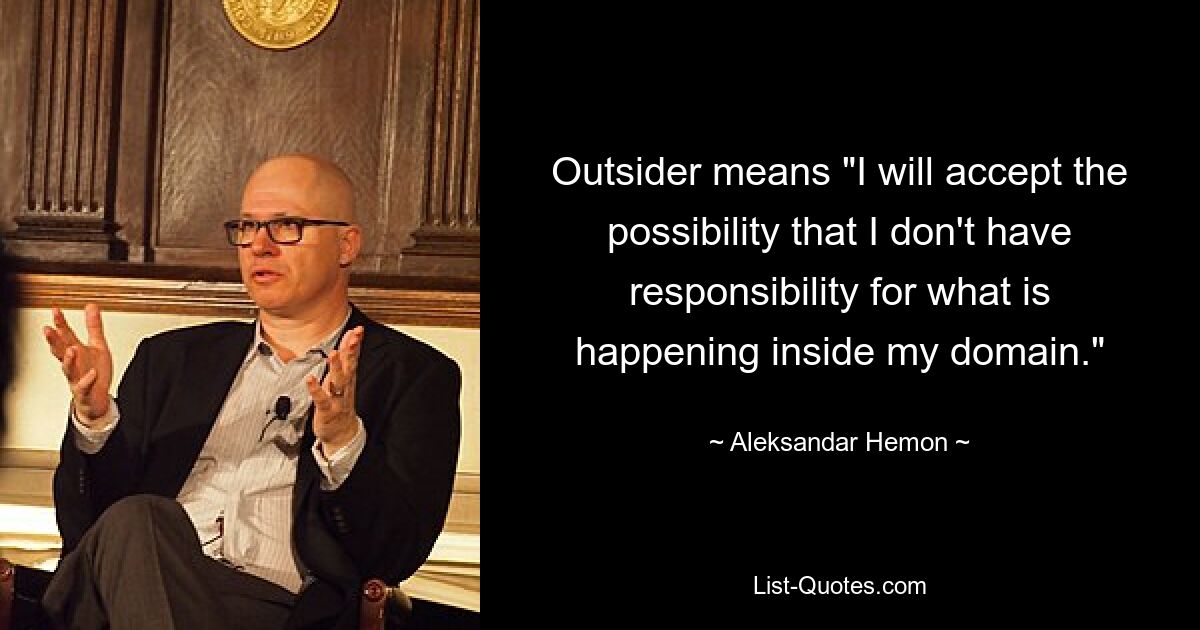 Outsider means "I will accept the possibility that I don't have responsibility for what is happening inside my domain." — © Aleksandar Hemon