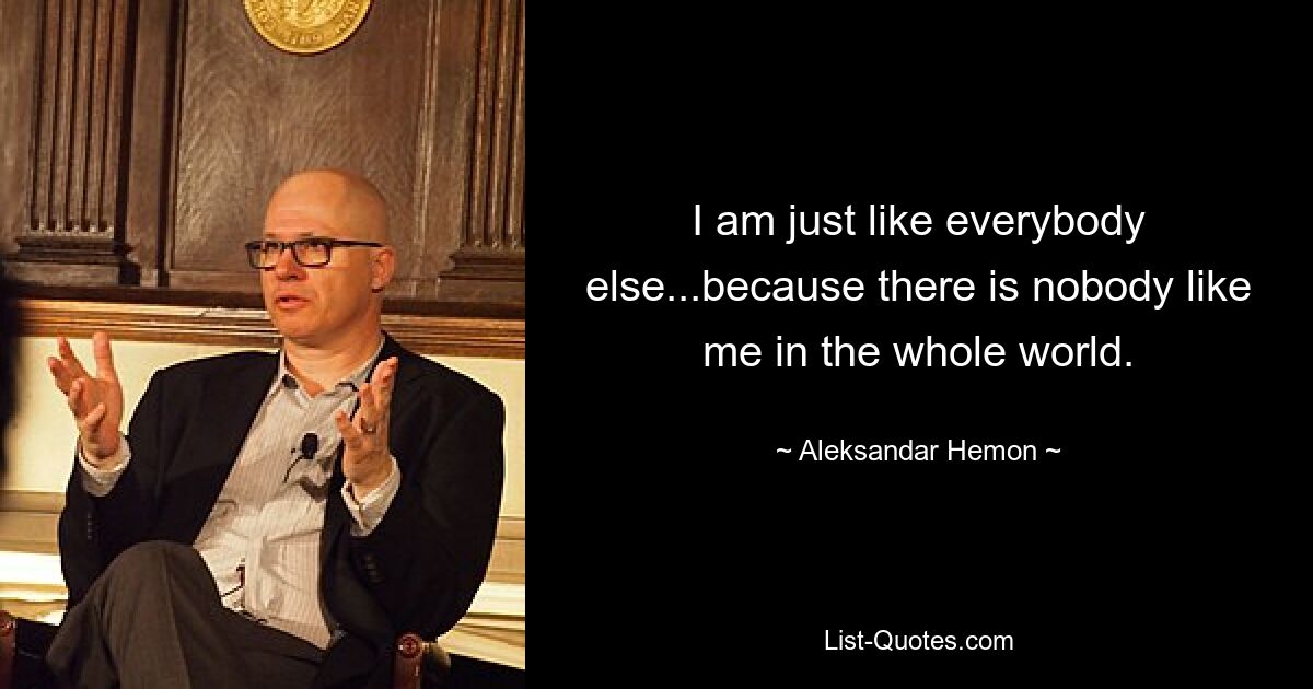 I am just like everybody else...because there is nobody like me in the whole world. — © Aleksandar Hemon