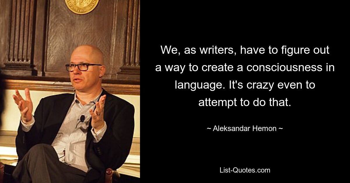 We, as writers, have to figure out a way to create a consciousness in language. It's crazy even to attempt to do that. — © Aleksandar Hemon