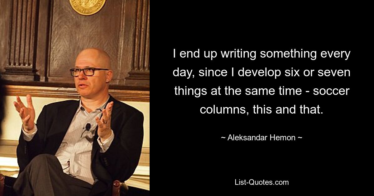 I end up writing something every day, since I develop six or seven things at the same time - soccer columns, this and that. — © Aleksandar Hemon