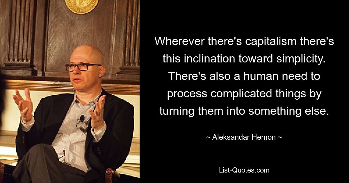 Wherever there's capitalism there's this inclination toward simplicity. There's also a human need to process complicated things by turning them into something else. — © Aleksandar Hemon