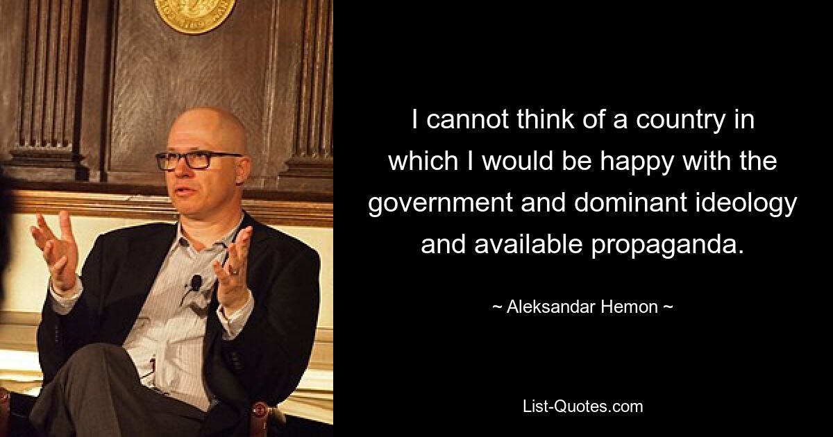 I cannot think of a country in which I would be happy with the government and dominant ideology and available propaganda. — © Aleksandar Hemon