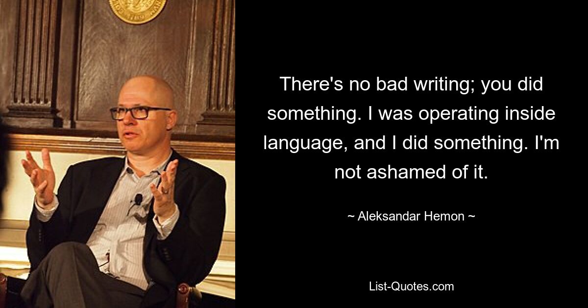 There's no bad writing; you did something. I was operating inside language, and I did something. I'm not ashamed of it. — © Aleksandar Hemon