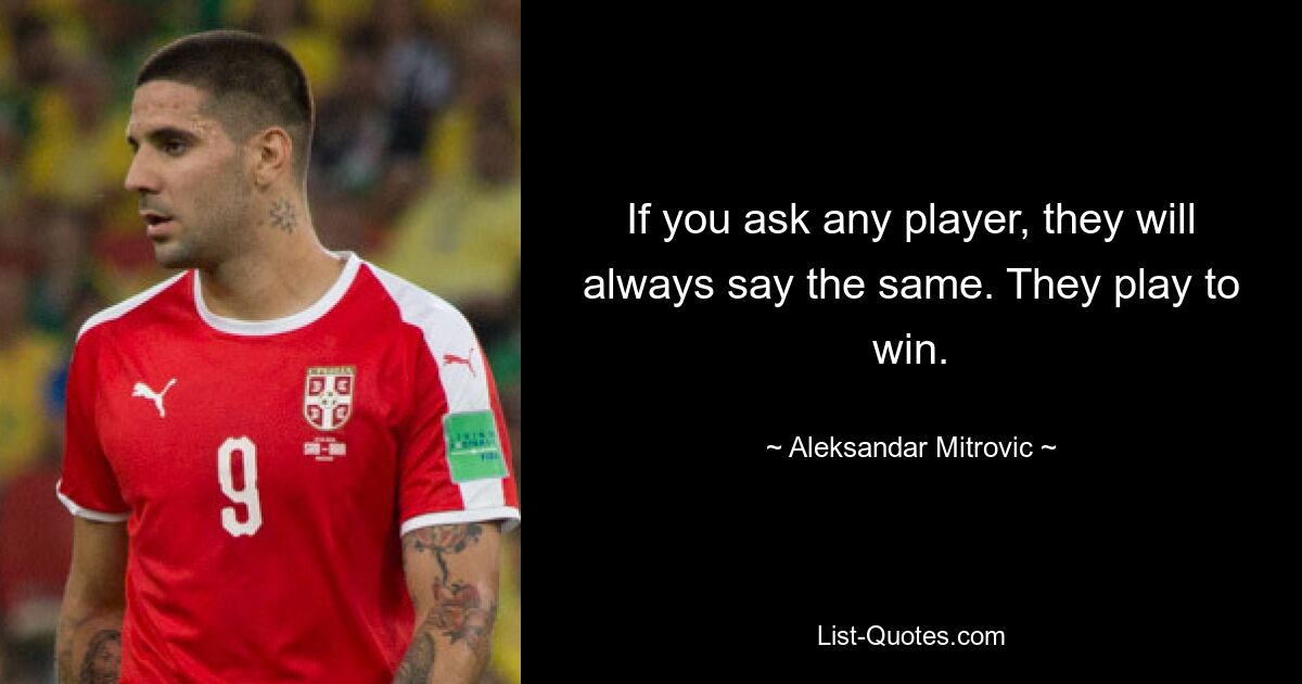 If you ask any player, they will always say the same. They play to win. — © Aleksandar Mitrovic