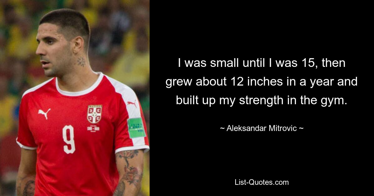 I was small until I was 15, then grew about 12 inches in a year and built up my strength in the gym. — © Aleksandar Mitrovic