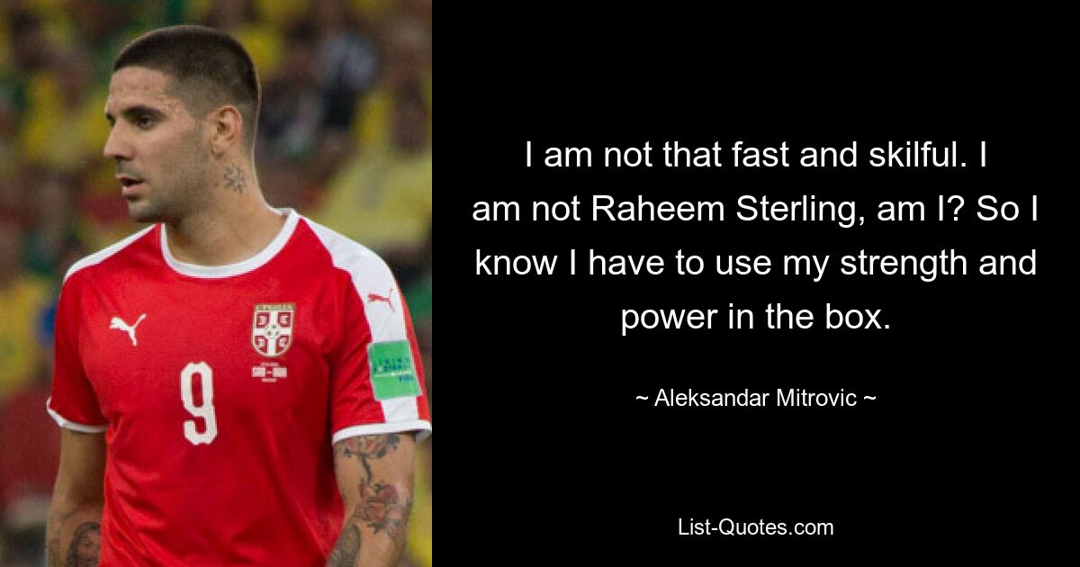 I am not that fast and skilful. I am not Raheem Sterling, am I? So I know I have to use my strength and power in the box. — © Aleksandar Mitrovic