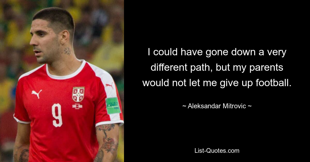 I could have gone down a very different path, but my parents would not let me give up football. — © Aleksandar Mitrovic