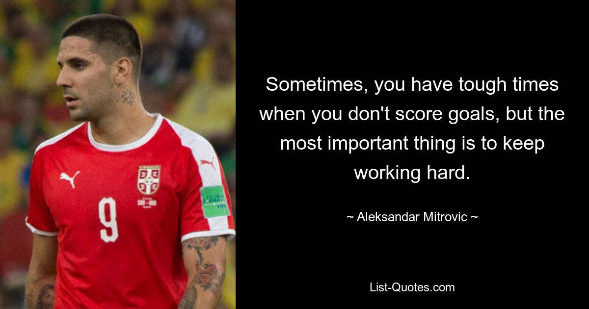 Sometimes, you have tough times when you don't score goals, but the most important thing is to keep working hard. — © Aleksandar Mitrovic