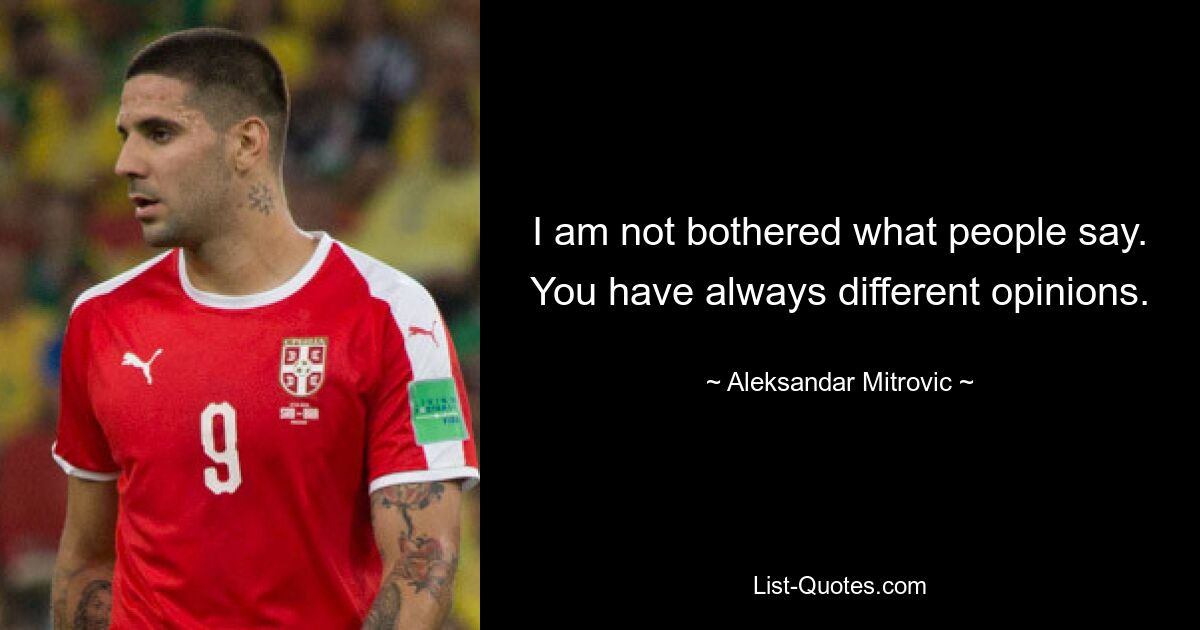 I am not bothered what people say. You have always different opinions. — © Aleksandar Mitrovic