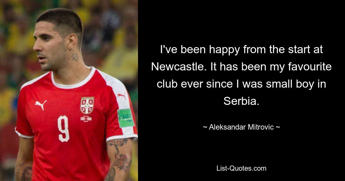 I've been happy from the start at Newcastle. It has been my favourite club ever since I was small boy in Serbia. — © Aleksandar Mitrovic