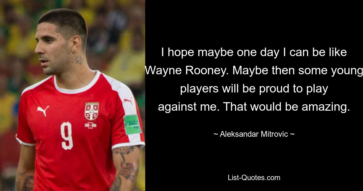 I hope maybe one day I can be like Wayne Rooney. Maybe then some young players will be proud to play against me. That would be amazing. — © Aleksandar Mitrovic