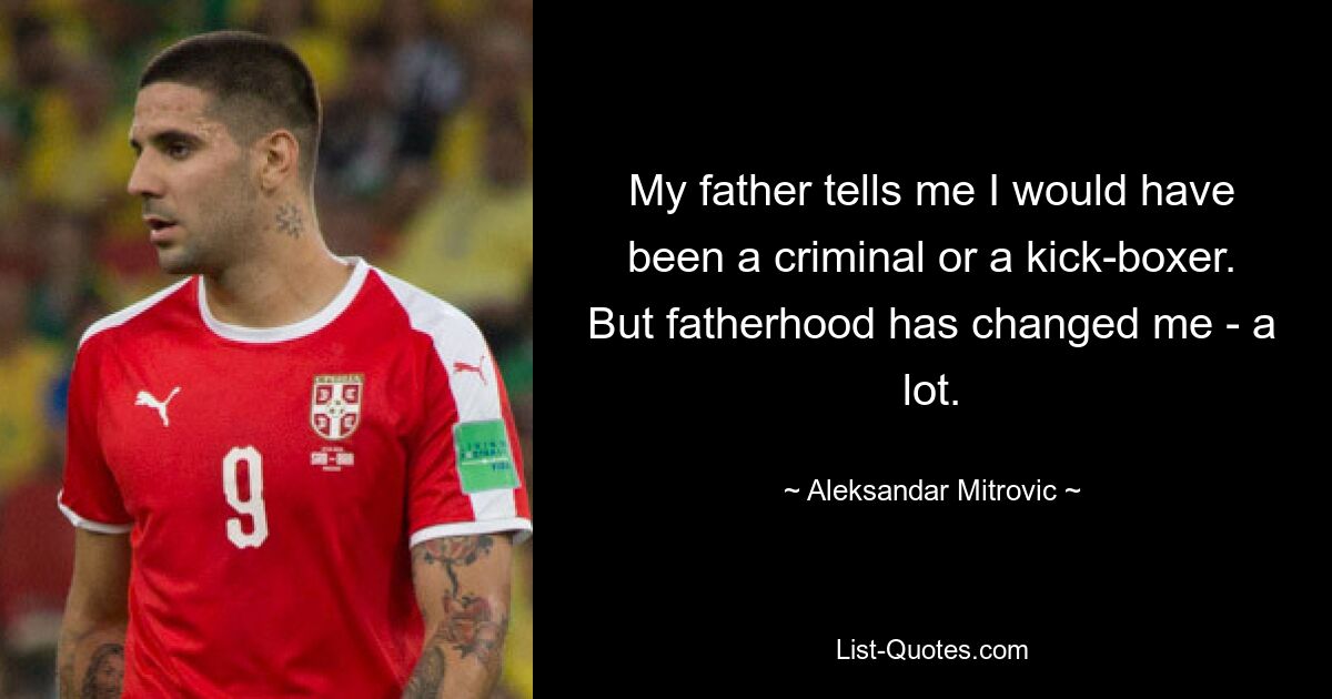 My father tells me I would have been a criminal or a kick-boxer. But fatherhood has changed me - a lot. — © Aleksandar Mitrovic