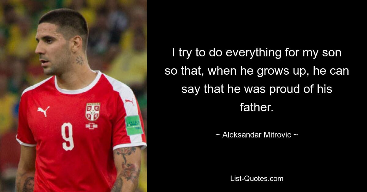 I try to do everything for my son so that, when he grows up, he can say that he was proud of his father. — © Aleksandar Mitrovic