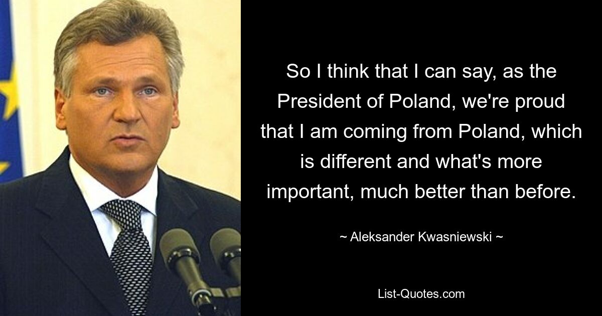 So I think that I can say, as the President of Poland, we're proud that I am coming from Poland, which is different and what's more important, much better than before. — © Aleksander Kwasniewski