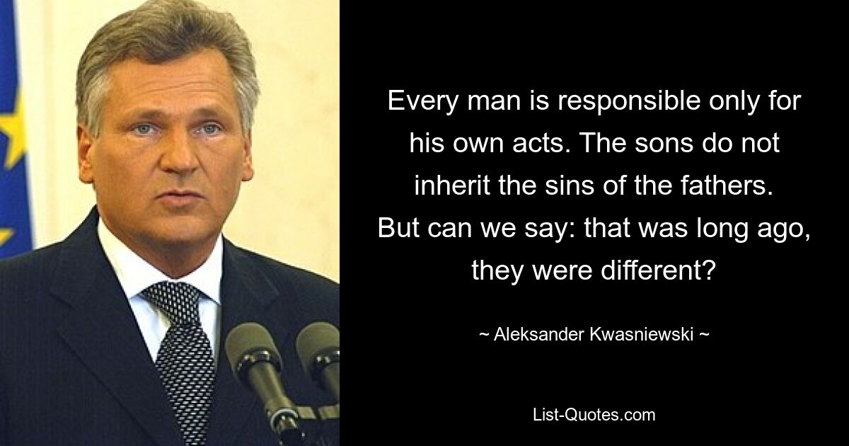 Every man is responsible only for his own acts. The sons do not inherit the sins of the fathers. But can we say: that was long ago, they were different? — © Aleksander Kwasniewski