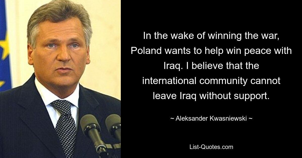 In the wake of winning the war, Poland wants to help win peace with Iraq. I believe that the international community cannot leave Iraq without support. — © Aleksander Kwasniewski